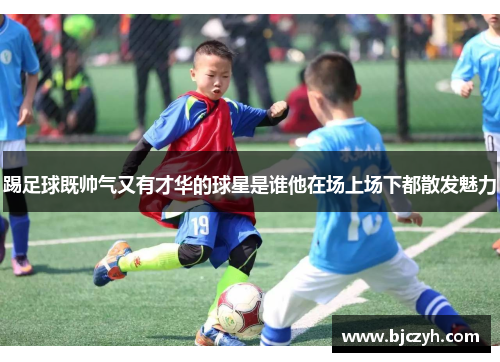 踢足球既帅气又有才华的球星是谁他在场上场下都散发魅力